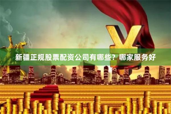 新疆正规股票配资公司有哪些？哪家服务好