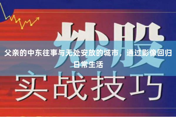 父亲的中东往事与无处安放的城市，通过影像回归日常生活